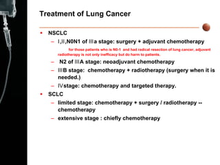 Treatment of Lung Cancer NSCLC Ⅰ ,Ⅱ,N0N1 of Ⅲa stage: surgery + adjuvant chemotherapy for those patients who is N0-1  and had radical resection of lung cancer, adjuvant radiotherapy is not only inefficacy but do harm to patients. N2 of ⅢA stage: neoadjuvant chemotherapy Ⅲ B stage:  chemotherapy + radiotherapy (surgery when it is needed.) Ⅳ stage: chemotherapy and targeted therapy. SCLC limited stage: chemotherapy + surgery  /  radiotherapy -- chemotherapy extensive stage : chiefly chemotherapy  