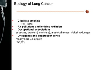 Etiology of Lung Cancer Cigarette smoking FHIT gene Air pollutions and ionizing radiation Occupational associations asbestos, uranium( in miners), arsenical fumes, nickel, radon gas   Oncogenes and suppressor genes ras,myc,bcl-2,c-erbB-2  p53,RB  