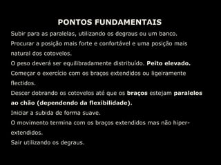 PONTOS FUNDAMENTAISCorpo rígido em prancha.Ombros, ancas, joelhos e tornozelos formam uma linha recta.Mãos ao lado do tronco, abaixo da linha dos ombros e afastadas do tronco.Manter a amplitude total de movimento.