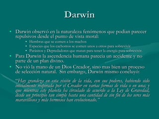 Darwin Darwin observó en la naturaleza fenómenos que podian parecer repulsivos desde el punto de vista moral: Hembras que se comen a los machos Especies que los cachorros se comen unos a otros para sobrevivir Parásitos y Depredadores que matan para tener la energía para sobrevivir. Para Darwin la ascendencia humana parecia un accidente y no parte de un plan divino. No vió la mano de un Dios Creador, sino mas bien un proceso de selección natural.  Sin embargo, Darwin mismo concluyó: “ Hay grandeza en esta visión de la vida, con sus poderes, habiendo sido inicialmente respirada por el Creador en varias formas de vida o en una; y que mientras este planeta ha circulado de acuerdo a la Ley de Gravedad, desde un principio tan simple hasta una cantidad de sin fin de los seres más maravillosos y más hermosos han evolucionado.” 