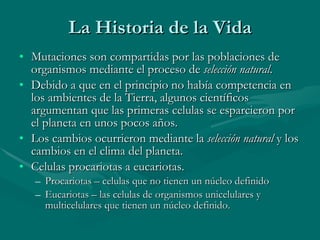 La Historia de la Vida Mutaciones son compartidas por las poblaciones de organismos mediante el proceso de  selección natural . Debido a que en el principio no había competencia en los ambientes de la Tierra, algunos científicos argumentan que las primeras celulas se esparcieron por el planeta en unos pocos años. Los cambios ocurrieron mediante la  selección natural  y los cambios en el clima del planeta. Celulas procariotas a eucariotas. Procariotas – celulas que no tienen un núcleo definido Eucariotas – las celulas de organismos unicelulares y multicelulares que tienen un núcleo definido. 