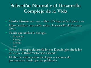 Selección Natural y el Desarrollo Complejo de la Vida Charles Darwin  (1809 – 1882)  – libro  El Origen de las Especies   (1859) Libro establece una visión sobre el desarrollo de los seres vivos. Teoría que unifica la biología. Bioquímico Zoologo Ecólogo Etc. Todo el concepto desarrollado por Darwin gira alrededor de lo que él llamó “selección natural”. El libro ha influenciado ideologias o sistemas de pensamiento desde que fue publicado. 