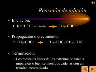 11


                   Reacción de adición.
• Iniciación:
  CH2=CHCl + catalizador        ·CH2–CHCl·

• Propagación o crecimiento:
  2 ·CH2–CHCl·             ·CH2–CHCl–CH2–CHCl·


• Terminación:
  – Los radicales libres de los extremos se unen a
    impurezas o bien se unen dos cadenas con un
    terminal neutralizado.                           11
 