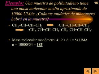 Ejemplo: Una muestra de polibutadieno tiene            15

   una masa molecular media aproximada de
   10000 UMAs ¿Cuántas unidades de monómero
   habrá en la muestra?
 • CH2=CH–CH=CH2       ·CH2–CH=CH–CH2·
          ·CH2–CH=CH–CH2–CH2–CH=CH–CH2·

 • Masa molecular monómero: 4·12 + 6·1 = 54 UMA
   n = 10000/54 = 185




                                                  15
 