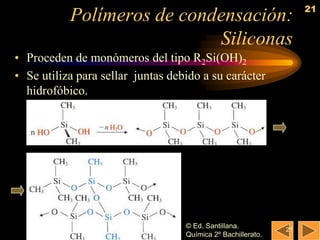21
           Polímeros de condensación:
                            Siliconas
• Proceden de monómeros del tipo R2Si(OH)2
• Se utiliza para sellar juntas debido a su carácter
  hidrofóbico.




                                   © Ed. Santillana.          21
                                   Química 2º Bachillerato.
 
