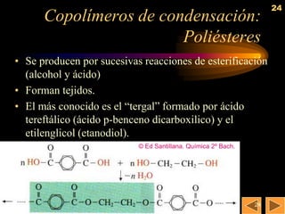 24
      Copolímeros de condensación:
                        Poliésteres
• Se producen por sucesivas reacciones de esterificación
  (alcohol y ácido)
• Forman tejidos.
• El más conocido es el ―tergal‖ formado por ácido
  tereftálico (ácido p-benceno dicarboxilico) y el
  etilenglicol (etanodiol).
                           © Ed Santillana. Química 2º Bach.




                                                               24
 
