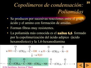 25
            Copolímeros de condensación:
                              Poliamidas
    • Se producen por sucesivas reacciones entre el grupo
      ácido y el amino con formación de amidas.
    • Forman fibras muy resistentes.
    • La poliamida más conocida es el nailon 6,6 formado
      por la copolimerización del ácido adípico (ácido
      hexanodioico) y la 1,6-hexanodiamina




                                                     25
© Ed Santillana. Química 2º Bach
 