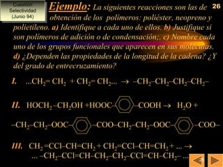 Cuestión
               Ejemplo: La siguientes reacciones son las de      26
Selectividad
 (Junio 94)  obtención de los polímeros: poliéster, neopreno y
 polietileno. a)Identifique a cada uno de ellos. b) Justifique si
 son polímeros de adición o de condensación;. c) Nombre cada
 uno de los grupos funcionales que aparecen en sus moléculas.
 d)¿Dependen las propiedades de la longitud de la cadena? ¿Y
 del grado de entrecruzamiento?
 I. ...CH2= CH2 + CH2= CH2...  –CH2–CH2–CH2–CH2–

 II. HOCH2 –CH2OH +HOOC–               –COOH  H2O +

 –CH2–CH2–OOC–             –COO–CH2–CH2–OOC–              –COO–

 III. CH2 =CCl–CH=CH2 + CH2=CCl–CH=CH2 + ... 
      ... –CH2–CCl=CH–CH2–CH2–CCl=CH–CH2– ...               26
 
