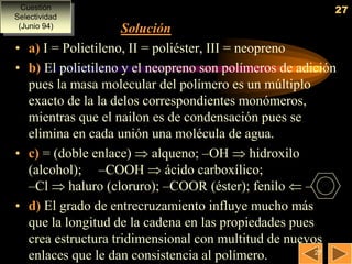 Cuestión                                                 27
Selectividad
 (Junio 94)           Solución
•   a) I = Polietileno, II = poliéster, III = neopreno
•   b) El polietileno y el neopreno son polímeros de adición
    pues la masa molecular del polímero es un múltiplo
    exacto de la la delos correspondientes monómeros,
    mientras que el nailon es de condensación pues se
    elimina en cada unión una molécula de agua.
•   c) = (doble enlace)  alqueno; –OH  hidroxilo
    (alcohol); –COOH  ácido carboxílico;
    –Cl  haluro (cloruro); –COOR (éster); fenilo  –
•   d) El grado de entrecruzamiento influye mucho más
    que la longitud de la cadena en las propiedades pues
    crea estructura tridimensional con multitud de nuevos
                                                         27
    enlaces que le dan consistencia al polímero.
 