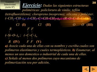 Cuestión                                                         28
Selectividad
 (Junio 97)
                   Ejercicio: Dadas las siguientes estructuras
              poliméricas: policloruro de vinilo; teflón
 (tetrafluoretileno); cloropreno (neopreno); silicona y poliéster.
 (–CH2–CH–)n; (–CH2–C=CH–CH2–)n ; (R–O–C–R–C–O–)n ;
                                                     

               Cl (I)           Cl   (II)          O     O (III)
     R                  F F
                          

 (–Si–O–)n ; (–C–C–)n
                          

    R (IV)      F F (V)
 a) Asocie cada una de ellas con su nombre y escriba cuales son
 polímeros elastómeros y cuales termoplásticos. b) Enumerar, al
 menos un uso domestico o industrial de cada una de ellas.
 c) Señale al menos dos polímeros cuyo mecanismo de
 polimerización sea por adición.
                                                              28
 