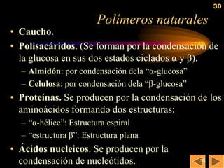 30

                       Polímeros naturales
• Caucho.
• Polisacáridos. (Se forman por la condensación de
  la glucosa en sus dos estados ciclados α y β).
  – Almidón: por condensación dela ―α-glucosa‖
  – Celulosa: por condensación dela ―β-glucosa‖
• Proteínas. Se producen por la condensación de los
  aminoácidos formando dos estructuras:
  – ―α-hélice‖: Estructura espiral
  – ―estructura β‖: Estructura plana
• Ácidos nucleicos. Se producen por la
  condensación de nucleótidos.                    30
 