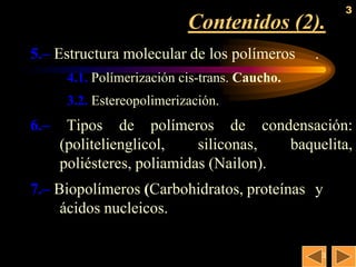 3
                            Contenidos (2).
5.– Estructura molecular de los polímeros       .
       4.1. Polímerización cis-trans. Caucho.
       3.2. Estereopolimerización.
6.–    Tipos de polímeros de condensación:
      (politelienglicol,    siliconas,  baquelita,
      poliésteres, poliamidas (Nailon).
7.– Biopolímeros (Carbohidratos, proteínas y
     ácidos nucleicos.

                                                    3
 