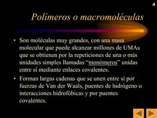 4


      Polímeros o macromoléculas

• Son moléculas muy grandes, con una masa
  molecular que puede alcanzar millones de UMAs
  que se obtienen por la repeticiones de una o más
  unidades simples llamadas ―monómeros‖ unidas
  entre sí mediante enlaces covalentes.
• Forman largas cadenas que se unen entre sí por
  fuerzas de Van der Waals, puentes de hidrógeno o
  interacciones hidrofóbicas y por puentes
  covalentes.
 