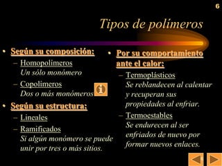 6


                            Tipos de polímeros
• Según su composición:       • Por su comportamiento
   – Homopolímeros              ante el calor:
     Un sólo monómero            – Termoplásticos
   – Copolímeros                   Se reblandecen al calentar
     Dos o más monómeros           y recuperan sus
• Según su estructura:             propiedades al enfriar.
   – Lineales                    – Termoestables
                                   Se endurecen al ser
   – Ramificados
                                   enfriados de nuevo por
     Si algún monómero se puede
                                   formar nuevos enlaces.
     unir por tres o más sitios.
                                                         6
 