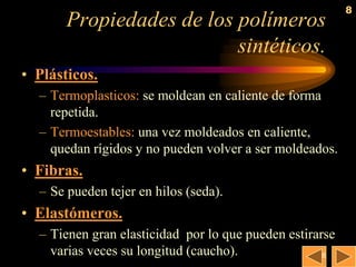 8
       Propiedades de los polímeros
                          sintéticos.
• Plásticos.
  – Termoplasticos: se moldean en caliente de forma
    repetida.
  – Termoestables: una vez moldeados en caliente,
    quedan rígidos y no pueden volver a ser moldeados.
• Fibras.
  – Se pueden tejer en hilos (seda).
• Elastómeros.
  – Tienen gran elasticidad por lo que pueden estirarse
    varias veces su longitud (caucho).               8
 