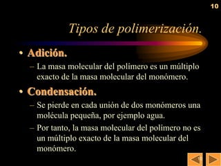10


             Tipos de polimerización.
• Adición.
  – La masa molecular del polímero es un múltiplo
    exacto de la masa molecular del monómero.
• Condensación.
  – Se pierde en cada unión de dos monómeros una
    molécula pequeña, por ejemplo agua.
  – Por tanto, la masa molecular del polímero no es
    un múltiplo exacto de la masa molecular del
    monómero.
                                                  10
 