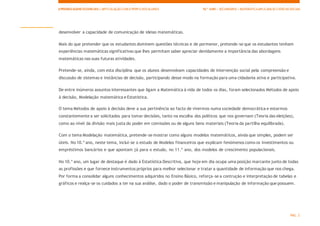 APRENDIZAGENS ESSENCIAIS| ARTICULAÇÃO COM O PERFILDOS ALUNOS 10.º ANO | SECUNDÁRIO | MATEMÁTICAAPLICADAÀS CIÊNCIAS SOCIAIS
PÁG. 2
desenvolver a capacidade de comunicação de ideias matemáticas.
Mais do que pretender que os estudantes dominem questões técnicas e de pormenor, pretende-se que os estudantes tenham
experiências matemáticas significativas que lhes permitam saber apreciar devidamente a importância das abordagens
matemáticas nas suas futuras atividades.
Pretende-se, ainda, com esta disciplina que os alunos desenvolvam capacidades de intervenção social pela compreensão e
discussão de sistemas e instâncias de decisão, participando desse modo na formação para uma cidadania ativa e participativa.
De entre inúmeros assuntos interessantes que ligam a Matemática à vida de todos os dias, foram selecionados Métodos de apoio
à decisão, Modelação matemática e Estatística.
O tema Métodos de apoio à decisão deve a sua pertinência ao facto de vivermos numa sociedade democrática e estarmos
constantemente a ser solicitados para tomar decisões, tanto na escolha dos políticos que nos governam (Teoria das eleições),
como ao nível da divisão mais justa do poder em comissões ou de alguns bens materiais (Teoria da partilha equilibrada).
Com o tema Modelação matemática, pretende-se mostrar como alguns modelos matemáticos, ainda que simples, podem ser
úteis. No 10.º ano, neste tema, inclui-se o estudo de Modelos financeiros que explicam fenómenos como os investimentos ou
empréstimos bancários e que apontam já para o estudo, no 11.º ano, dos modelos de crescimento populacionais.
No 10.º ano, um lugar de destaque é dado à Estatística Descritiva, que hoje em dia ocupa uma posição marcante junto de todas
as profissões e que fornece instrumentos próprios para melhor selecionar e tratar a quantidade de informação que nos chega.
Por forma a consolidar alguns conhecimentos adquiridos no Ensino Básico, reforça-se a contrução e interpretação de tabelas e
gráficos e realça-se os cuidados a ter na sua análise, dado o poder de transmissão e manipulação de informação que possuem.
 