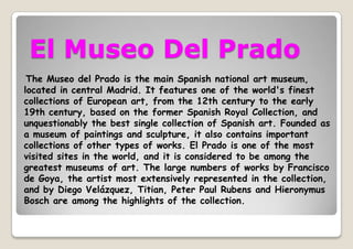 El Museo Del Prado
The Museo del Prado is the main Spanish national art museum,
located in central Madrid. It features one of the world's finest
collections of European art, from the 12th century to the early
19th century, based on the former Spanish Royal Collection, and
unquestionably the best single collection of Spanish art. Founded as
a museum of paintings and sculpture, it also contains important
collections of other types of works. El Prado is one of the most
visited sites in the world, and it is considered to be among the
greatest museums of art. The large numbers of works by Francisco
de Goya, the artist most extensively represented in the collection,
and by Diego Velázquez, Titian, Peter Paul Rubens and Hieronymus
Bosch are among the highlights of the collection.
 