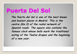 Puerta Del Sol
The Puerta del Sol is one of the best known
and busiest places in Madrid. This is the
centre (Km 0) of the radial network of
Spanish roads. The square also contains the
famous clock whose bells mark the traditional
eating of the Twelve Grapes and the beginning
of a new year.
 