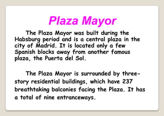 Plaza Mayor
The Plaza Mayor was built during the
Habsburg period and is a central plaza in the
city of Madrid. It is located only a few
Spanish blocks away from another famous
plaza, the Puerta del Sol.
The Plaza Mayor is surrounded by three-
story residential buildings, which have 237
breathtaking balconies facing the Plaza. It has
a total of nine entranceways.
 