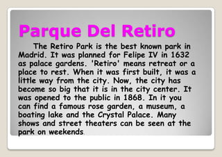 Parque Del Retiro
The Retiro Park is the best known park in
Madrid. It was planned for Felipe IV in 1632
as palace gardens. 'Retiro' means retreat or a
place to rest. When it was first built, it was a
little way from the city. Now, the city has
become so big that it is in the city center. It
was opened to the public in 1868. In it you
can find a famous rose garden, a museum, a
boating lake and the Crystal Palace. Many
shows and street theaters can be seen at the
park on weekends.
 
