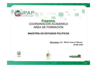 Programa:
COORDINACION ACADEMICA
  AREA DE FORMACION

MAESTRÍA EN ESTUDIOS POLÍTICOS


               Disertante: Lic. María Laura Cabezas
                                         10-08-2010
 