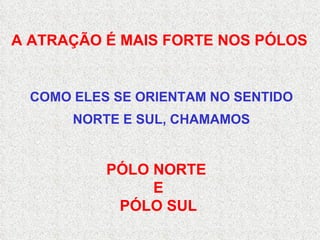 A ATRAÇÃO É MAIS FORTE NOS PÓLOS PÓLO NORTE  E PÓLO SUL COMO ELES SE ORIENTAM NO SENTIDO NORTE E SUL, CHAMAMOS 