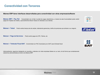 Maines ERP 11
Conectividad con Terceros
Maines ERP tiene interfaces desarrolladas para conectividad con otras empresas/software
Maines ERP > Pay Pal: Conectividad con el líder mundial de pagos electrónicos, a través de esta funcionalidad podra recibir
pagos de Tarjetas de Crédito y opcionalmente ofrecer meses sin intereses a sus clientes.
Maines > Telcel: Podrá vender tiempo aire de celular, obteniendo ganancias y trafico de personas que entraran a su negocio
Maines > Pago de Servicios: Podrá recibir pagos de CFE, Telmex, etc
Maines > Timbrado Fiscal SAT: Conectividad con PAC Autorizado por el SAT para timbrado fiscal
Adicionalmente, seguimos trabajando en acuerdos y alianzas con otras empresas lideres en su ramo, de tal forma que contantemente
estaremos adicionándolas al entorno de Maines ERP
 