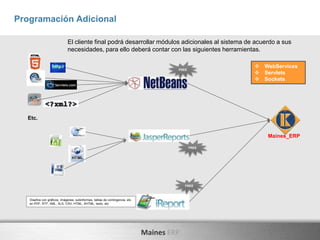 Maines ERP
Programación Adicional
El cliente final podrá desarrollar módulos adicionales al sistema de acuerdo a sus
necesidades, para ello deberá contar con las siguientes herramientas.
Diseños con gráficos, imágenes, subinformes, tablas de contingencia, etc.
en PDF, RTF, XML, XLS, CSV, HTML, XHTML, texto, etc
Etc.
Maines_ERP
FREE
 WebServices
 Servlets
 Sockets
FREE
FREE
 
