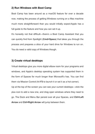 2) Run Windows with Boot Camp
Boot Camp has been around as a macOS feature for over a decade
now, making the process of getting Windows running on a Mac machine
much more straightforward than you would initially expect:Apple has a
full guide to the feature and how you can set it up.
It’s honestly not that difficult—there’s a Boot Camp Assistant that you
can quickly find from Spotlight (Cmd+Space) that takes you through the
process and prepares a slice of your hard drive for Windows to run on.
You do need a valid copy of Windows though.
3) Create virtual desktops
Virtual desktops give you more digital elbow room for your programs and
windows, and Apple’s desktop operating system has supported them in
the form of Spaces for much longer than Microsoft’s has. You can find
them via Mission Control (hit F3 to launch it or set it as a hot corner).
Up at the top of the screen you can see your current desktops—click the
plus icon to add a new one, and drag open windows where they need to
go. The Dock and Menu Bar persist over all your Spaces, and Ctrl+Left
Arrow and Ctrl+Right Arrow will jump between them.
 
