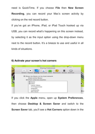 need is QuickTime. If you choose File then New Screen
Recording, you can record your Mac’s screen activity by
clicking on the red record button.
If you’ve got an iPhone, iPad, or iPad Touch hooked up via
USB, you can record what’s happening on this screen instead,
by selecting it as the input option using the drop-down menu
next to the record button. It’s a breeze to use and useful in all
kinds of situations.
6) Activate your screen’s hot corners
If you click the Apple menu, open up System Preferences,
then choose Desktop & Screen Saver and switch to the
Screen Saver tab, you’ll see a Hot Corners option down in the
 