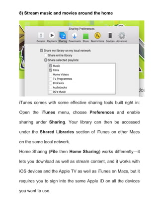 8) Stream music and movies around the home
iTunes comes with some effective sharing tools built right in:
Open the iTunes menu, choose Preferences and enable
sharing under Sharing. Your library can then be accessed
under the Shared Libraries section of iTunes on other Macs
on the same local network.
Home Sharing (File then Home Sharing) works differently—it
lets you download as well as stream content, and it works with
iOS devices and the Apple TV as well as iTunes on Macs, but it
requires you to sign into the same Apple ID on all the devices
you want to use.
 