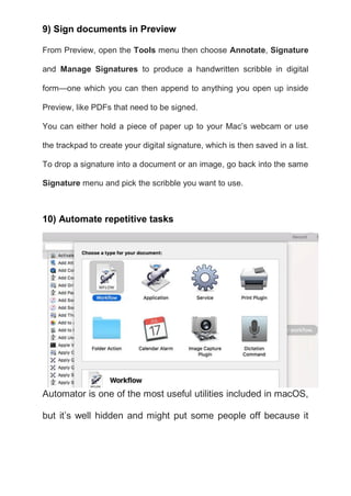 9) Sign documents in Preview
From Preview, open the Tools menu then choose Annotate, Signature
and Manage Signatures to produce a handwritten scribble in digital
form—one which you can then append to anything you open up inside
Preview, like PDFs that need to be signed.
You can either hold a piece of paper up to your Mac’s webcam or use
the trackpad to create your digital signature, which is then saved in a list.
To drop a signature into a document or an image, go back into the same
Signature menu and pick the scribble you want to use.
10) Automate repetitive tasks
Automator is one of the most useful utilities included in macOS,
but it’s well hidden and might put some people off because it
 