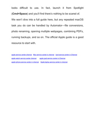 looks difficult to use. In fact, launch it from Spotlight
(Cmd+Space) and you’ll find there’s nothing to be scared of.
We won’t dive into a full guide here, but any repeated macOS
task you do can be handled by Automator—file conversions,
photo renaming, opening multiple webpages, combining PDFs,
running backups, and so on. The official Apple guide is a good
resource to start with.
apple service center chennai Mac service center in chennai ipod service center in Chennai
apple watch service center chennai apple ipad service center in Chennai
apple iphone service center in chennai Apple laptop service center in chennai
 