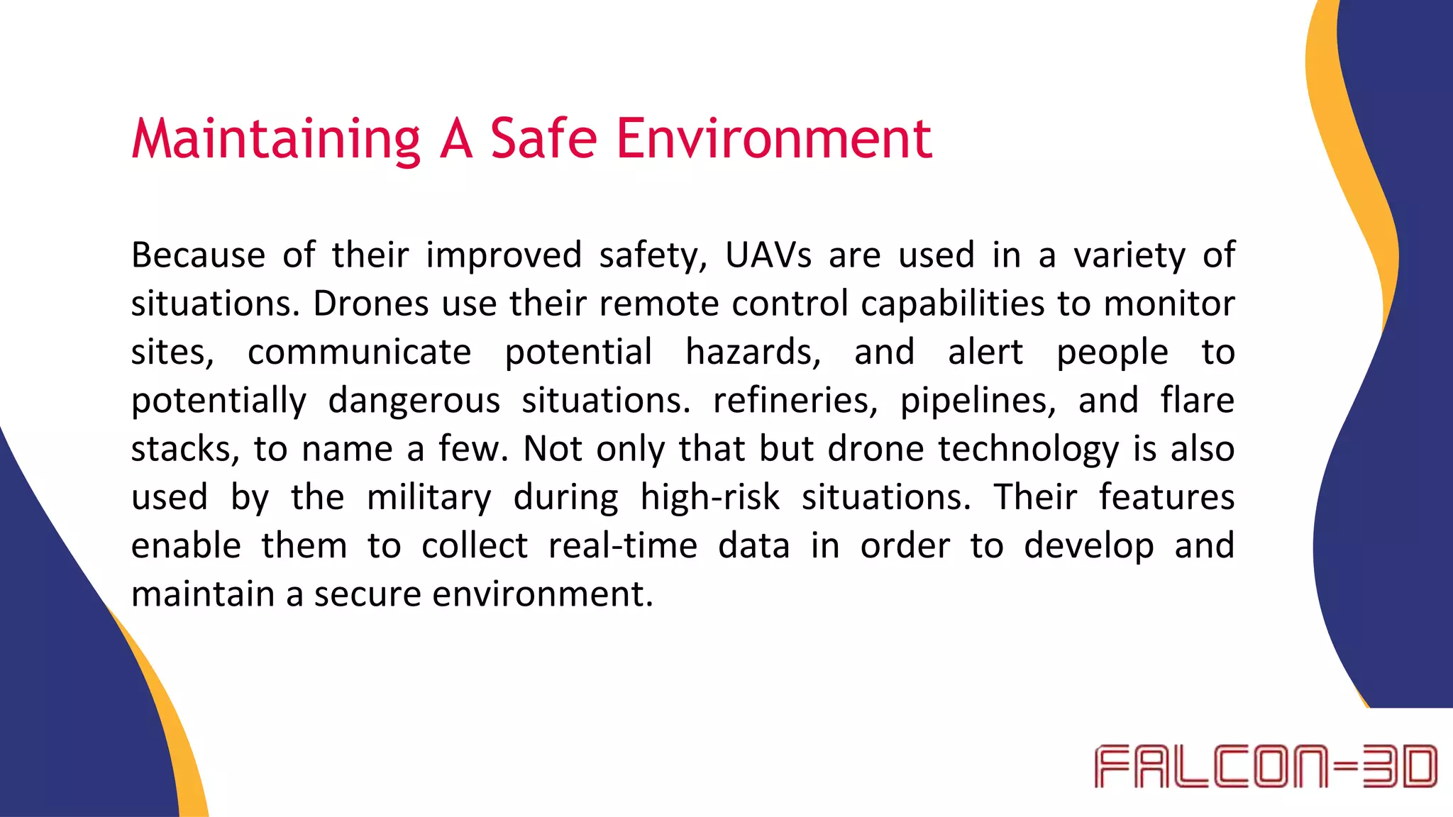 Maintaining A Safe Environment
Because of their improved safety, UAVs are used in a variety of
situations. Drones use their remote control capabilities to monitor
sites, communicate potential hazards, and alert people to
potentially dangerous situations. refineries, pipelines, and flare
stacks, to name a few. Not only that but drone technology is also
used by the military during high-risk situations. Their features
enable them to collect real-time data in order to develop and
maintain a secure environment.
 