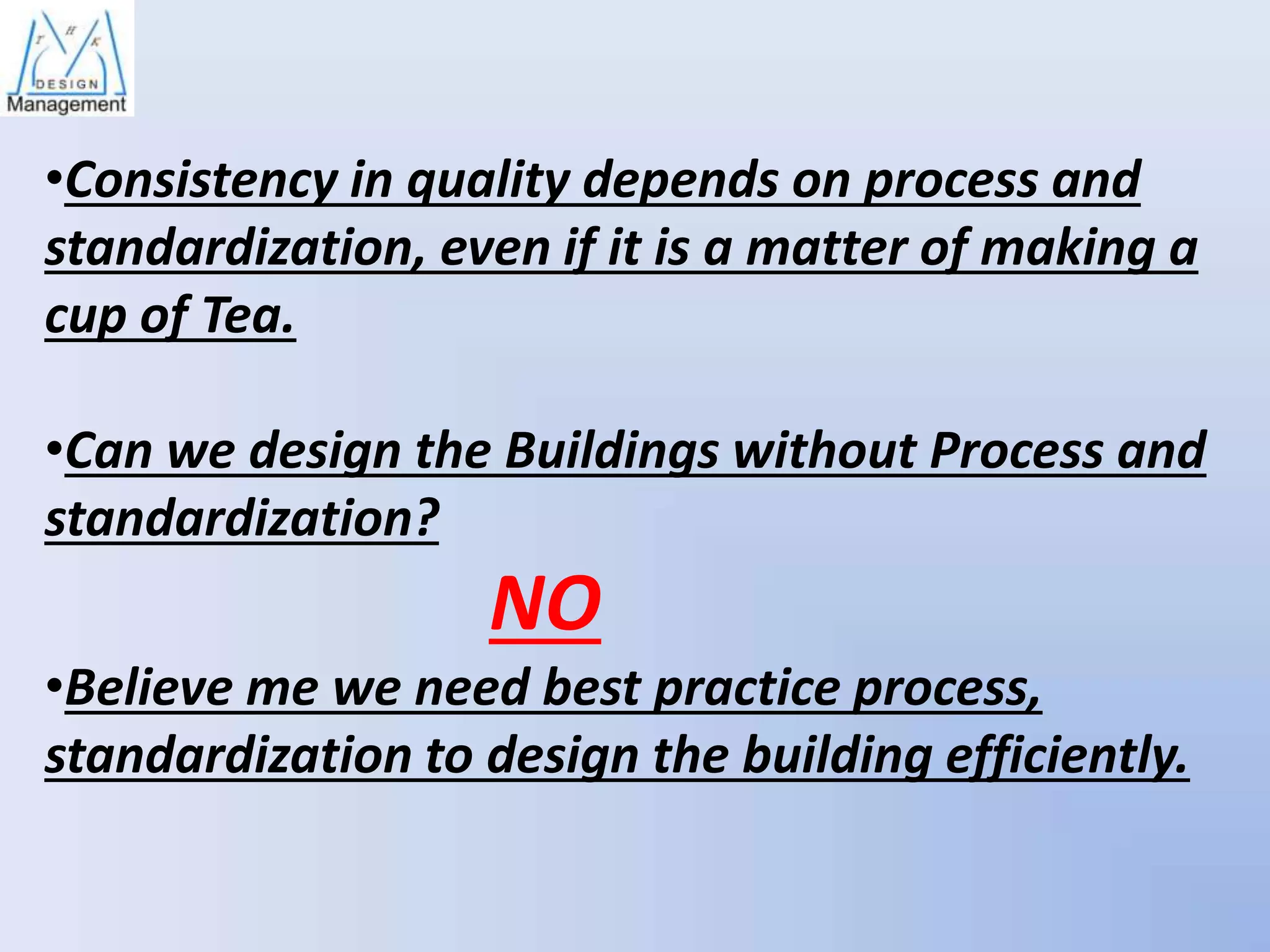 •Consistency in quality depends on process and
standardization, even if it is a matter of making a
cup of Tea.

•Can we design the Buildings without Process and
standardization?

NO
•Believe me we need best practice process,
standardization to design the building efficiently.

 