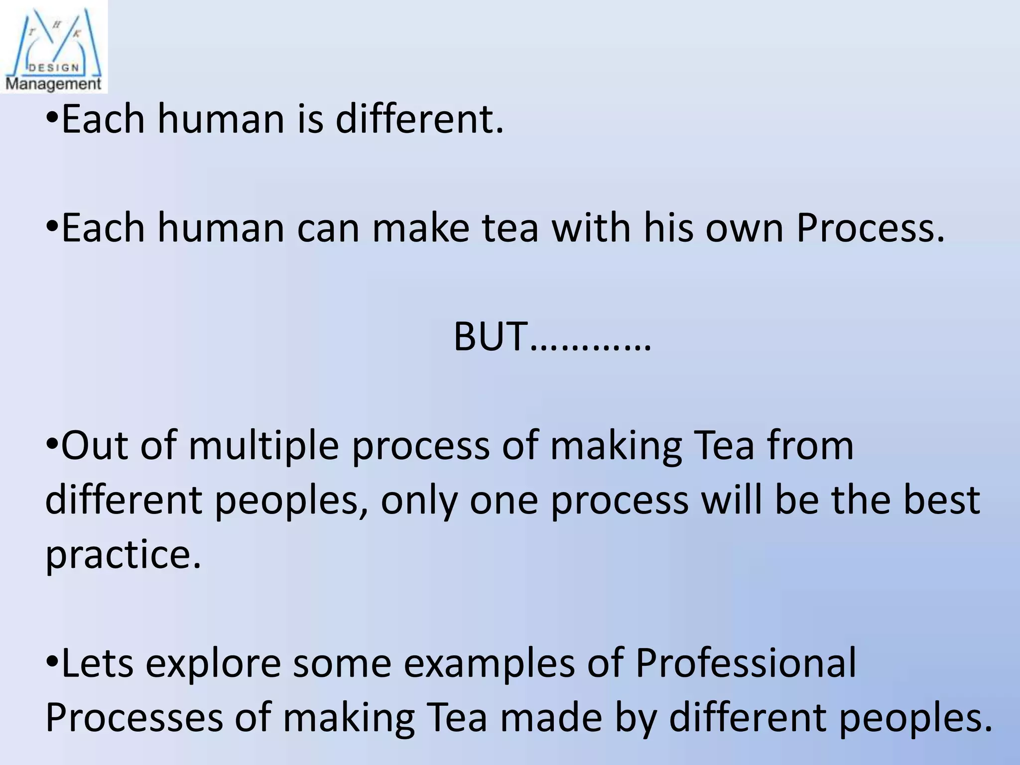 •Each human is different.

•Each human can make tea with his own Process.
BUT…………
•Out of multiple process of making Tea from
different peoples, only one process will be the best
practice.
•Lets explore some examples of Professional
Processes of making Tea made by different peoples.

 