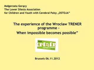 Małgorzata Gorący
The Lower Silesia Association
for Children and Youth with Cerebral Palsy „OSTOJA”



      The experience of the Wroclaw TRENER
                   programme –
       When impossible becomes possible”




                       Brussels 06.11.2012
 