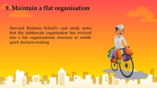 Harvard Business School’s case study notes
that the dabbawala organisation has evolved
into a flat organisational structure to enable
quick decision-making.
9. Maintain a flat organisation
 