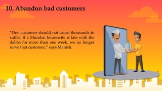 “One customer should not cause thousands to
suffer. If a Mumbai housewife is late with the
dabba for more than one week, we no longer
serve that customer,” says Manish.
10. Abandon bad customers
 