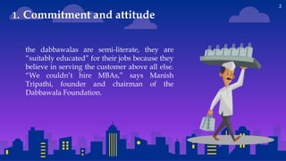 2
the dabbawalas are semi-literate, they are
“suitably educated” for their jobs because they
believe in serving the customer above all else.
“We couldn’t hire MBAs,” says Manish
Tripathi, founder and chairman of the
Dabbawala Foundation.
1. Commitment and attitude
 