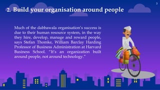 3
Much of the dabbawala organisation’s success is
due to their human resource system, in the way
they hire, develop, manage and reward people,
says Stefan Thomke, William Barclay Harding
Professor of Business Administration at Harvard
Business School. “It’s an organization built
around people, not around technology.”
2. Build your organisation around people
 