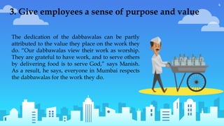 4
The dedication of the dabbawalas can be partly
attributed to the value they place on the work they
do. “Our dabbawalas view their work as worship.
They are grateful to have work, and to serve others
by delivering food is to serve God,” says Manish.
As a result, he says, everyone in Mumbai respects
the dabbawalas for the work they do.
3. Give employees a sense of purpose and value
 