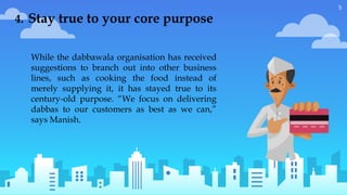 5
While the dabbawala organisation has received
suggestions to branch out into other business
lines, such as cooking the food instead of
merely supplying it, it has stayed true to its
century-old purpose. “We focus on delivering
dabbas to our customers as best as we can,”
says Manish.
4. Stay true to your core purpose
 