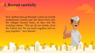 New dabbawalas go through a strict six-month
probationary period and are hired from only
the villages around Pune, so they suit the
working culture. “We are all one family, from
the Vakari sect. We eat lunch together and we
pray together,” says Manish.
5. Recruit carefully
 