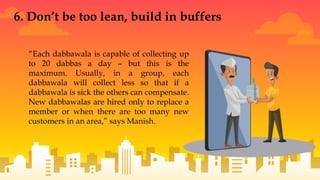 “Each dabbawala is capable of collecting up
to 20 dabbas a day – but this is the
maximum. Usually, in a group, each
dabbawala will collect less so that if a
dabbawala is sick the others can compensate.
New dabbawalas are hired only to replace a
member or when there are too many new
customers in an area,” says Manish.
6. Don’t be too lean, build in buffers
 