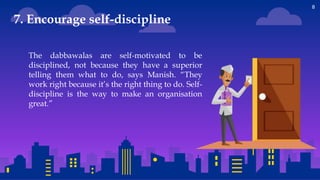 8
The dabbawalas are self-motivated to be
disciplined, not because they have a superior
telling them what to do, says Manish. “They
work right because it’s the right thing to do. Self-
discipline is the way to make an organisation
great.”
7. Encourage self-discipline
 
