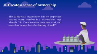 9
The dabbawala organisation has no employees
because every member is a shareholder, says
Manish. “So if one member does less work and
earns less money, he’s also hurting himself.”
8. Create a sense of ownership
 