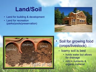 Land/Soil
• Soil for growing food
(crops/livestock)
– loamy soil is best
• holds water but allows
for drainage
• rich in nutrients &
organic material
• Land for building & development
• Land for recreation
(parks/pools/preservation)
 