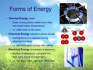 Forms of Energy
– Thermal Energy (heat)
• faster moving atoms collide more often
and cause higher temperatures
• i.e. water boils on the stove
– Chemical Energy (stored in atomic bonds)
• heat/light/sound is released during
chemical reactions
• i.e. your body gains energy after eating
– Electrical Energy (movement of electrons)
• the flow of electrons is converted into
heat, light, sound or movement
• i.e. hair dryer, radio, light bulb, MAX train
 